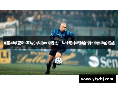克里斯蒂亚诺·罗纳尔多的传奇足迹：从球场神话到全球体育偶像的崛起