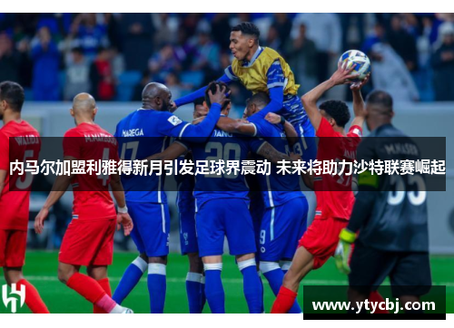 内马尔加盟利雅得新月引发足球界震动 未来将助力沙特联赛崛起