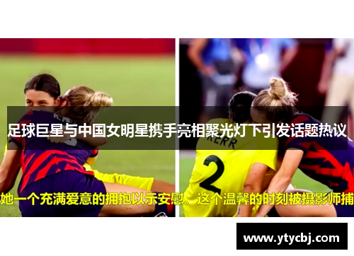 足球巨星与中国女明星携手亮相聚光灯下引发话题热议