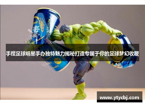 手捏足球明星手办独特魅力揭秘打造专属于你的足球梦幻收藏