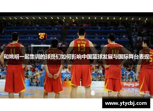 和姚明一起集训的球员们如何影响中国篮球发展与国际舞台表现