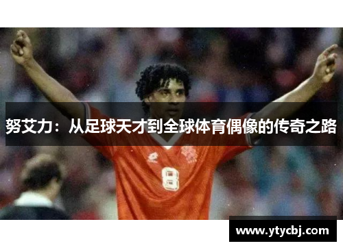 努艾力：从足球天才到全球体育偶像的传奇之路