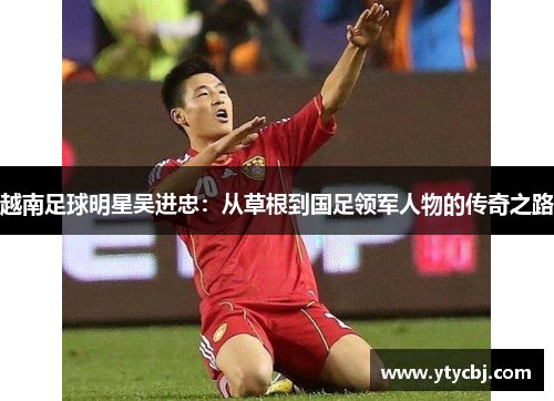 越南足球明星吴进忠：从草根到国足领军人物的传奇之路