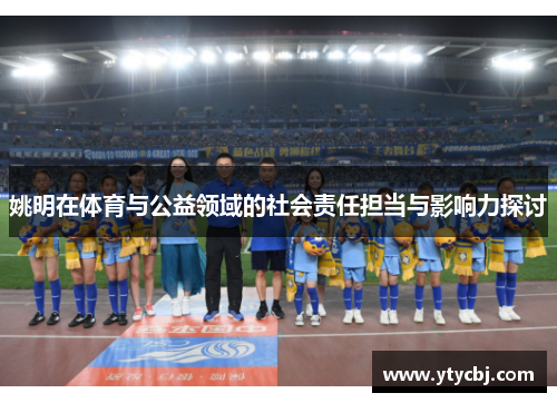姚明在体育与公益领域的社会责任担当与影响力探讨