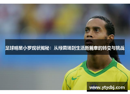 足球明星小罗现状揭秘：从绿茵场到生活新篇章的转变与挑战