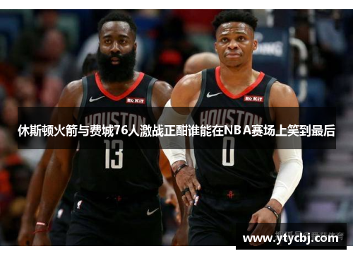 休斯顿火箭与费城76人激战正酣谁能在NBA赛场上笑到最后